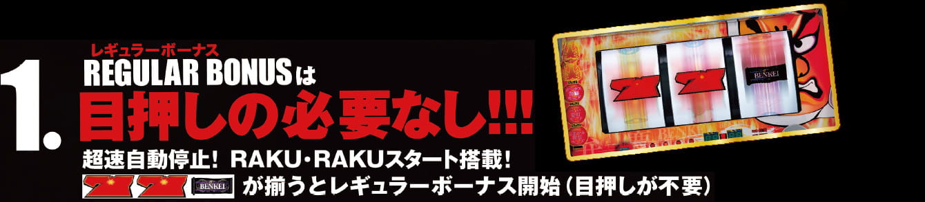 1.レギュラーボーナスは目押しの必要なし！！！超速自動停止！RAKU・RAKUスタート搭載！「７」「７」「BENKEI」が揃うとレギュラーボーナス開始（目押しが不要）